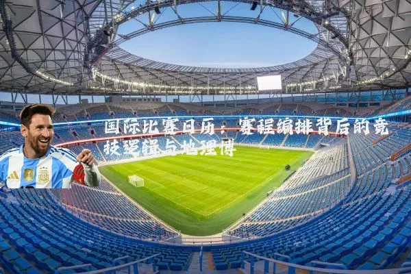 国际比赛日历：赛程编排背后的竞技逻辑与地理博弈